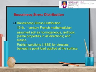 ❑ Boussinesq Stress Distribution
❑ 19 th. – century French mathematician
❑ assumed soil as homogeneous, isotropic
(same properties in all directions) and
elastic.
❑ Publish solutions (1885) for stresses
beneath a point load applied at the surface.
Boussinesq Stress Distribution
12
 