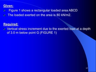 Given:
Figure 1 shows a rectangular loaded area ABCD
The loaded exerted on the area is 80 kN/m2.
Required:
Vertical stress increment due to the exerted load at a depth
of 3.0 m below point G (FIGURE 1)
63
 