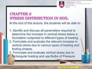 CHAPTER 2:
STRESS DISTRIBUTION IN SOIL
At the end of this lecture, the students will be able to :
1. Identify and discuss all parameters required to
determine the increase in vertical stress below a
foundation subjected to different types of loading.
2. Formulate and evaluate the relevant increase in
vertical stress due to various types of loading and
footing shapes.
3. Formulate and evaluate vertical stress due to
rectangular loading and use Bulbs of Pressure
MAZIDAH MUKRI 1
 