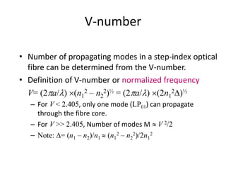 V-number
• Number of propagating modes in a step-index optical
fibre can be determined from the V-number.
• Definition of V-number or normalized frequency
V= (2pa/l) (n1
2 – n2
2)½ = (2pa/l) (2n1
2D)½
– For V < 2.405, only one mode (LP01) can propagate
through the fibre core.
– For V >> 2.405, Number of modes M  V 2/2
– Note: D= (n1 – n2)/n1  (n1
2 – n2
2)/2n1
2
 