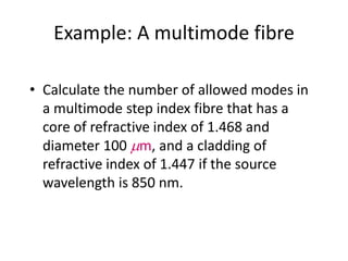 Example: A multimode fibre
• Calculate the number of allowed modes in
a multimode step index fibre that has a
core of refractive index of 1.468 and
diameter 100 mm, and a cladding of
refractive index of 1.447 if the source
wavelength is 850 nm.
 