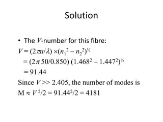 Solution
• The V-number for this fibre:
V = (2pa/l) (n1
2 – n2
2)½
= (2p 50/0.850) (1.4682 – 1.4472)½
= 91.44
Since V >> 2.405, the number of modes is
M  V 2/2 = 91.442/2 = 4181
 