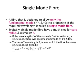 Single Mode Fibre
• A fibre that is designed to allow only the
fundamental mode (V < 2.405) to propagate at the
required wavelength is called a single mode fibre.
• Typically, single mode fibre have a much smaller core
radius & a smaller D.
– If the wavelength l of the source is further reduced, a
single mode fibre will become multimode as V >2.405.
– The cut-off wavelength lc above which the fibre becomes
single mode is given by
Vcut-off = 2pa/lc (n1
2 – n2
2)½ = 2.405
 