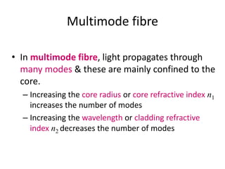 Multimode fibre
• In multimode fibre, light propagates through
many modes & these are mainly confined to the
core.
– Increasing the core radius or core refractive index n1
increases the number of modes
– Increasing the wavelength or cladding refractive
index n2 decreases the number of modes
 