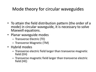 Mode theory for circular waveguides
• To attain the field distribution pattern (the order of a
mode) in circular waveguide, it is necessary to solve
Maxwell equations.
• Planar waveguide modes
– Transverse Electric (TE)
– Transverse Magnetic (TM)
• Hybrid modes
– Transverse electric field larger than transverse magnetic
field (EH)
– Transverse magnetic field larger than transverse electric
field (HE)
 