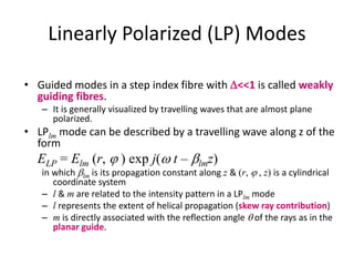 Linearly Polarized (LP) Modes
• Guided modes in a step index fibre with D<<1 is called weakly
guiding fibres.
– It is generally visualized by travelling waves that are almost plane
polarized.
• LPlm mode can be described by a travelling wave along z of the
form
ELP = Elm (r,  ) exp j(w t – blmz)
in which blm is its propagation constant along z & (r,  , z) is a cylindrical
coordinate system
– l & m are related to the intensity pattern in a LPlm mode
– l represents the extent of helical propagation (skew ray contribution)
– m is directly associated with the reflection angle q of the rays as in the
planar guide.
 