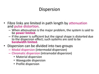 Dispersion
• Fibre links are limited in path length by attenuation
and pulse distortion.
– When attenuation is the major problem, the system is said to
be power limited.
– If the power is sufficient but the signal shape is distorted due
to the dispersion effect; such systems are said to be
bandwidth limited.
• Dispersion can be divided into two groups
– Modal dispersion (intermodal dispersion)
– Chromatic dispersion (intramodal dispersion)
• Material dispersion
• Waveguide dispersion
• Profile dispersion
 