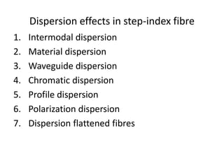 Dispersion effects in step-index fibre
1. Intermodal dispersion
2. Material dispersion
3. Waveguide dispersion
4. Chromatic dispersion
5. Profile dispersion
6. Polarization dispersion
7. Dispersion flattened fibres
 