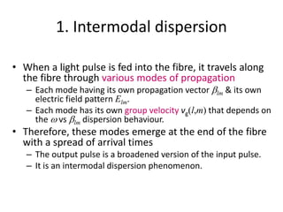 1. Intermodal dispersion
• When a light pulse is fed into the fibre, it travels along
the fibre through various modes of propagation
– Each mode having its own propagation vector blm & its own
electric field pattern Elm.
– Each mode has its own group velocity vg(l,m) that depends on
the w vs blm dispersion behaviour.
• Therefore, these modes emerge at the end of the fibre
with a spread of arrival times
– The output pulse is a broadened version of the input pulse.
– It is an intermodal dispersion phenomenon.
 