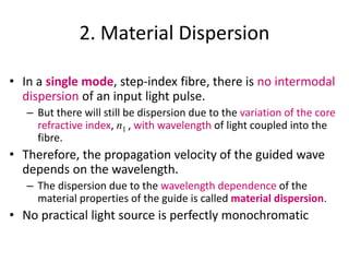 2. Material Dispersion
• In a single mode, step-index fibre, there is no intermodal
dispersion of an input light pulse.
– But there will still be dispersion due to the variation of the core
refractive index, n1 , with wavelength of light coupled into the
fibre.
• Therefore, the propagation velocity of the guided wave
depends on the wavelength.
– The dispersion due to the wavelength dependence of the
material properties of the guide is called material dispersion.
• No practical light source is perfectly monochromatic
 
