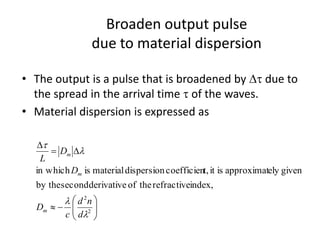 Broaden output pulse
due to material dispersion
• The output is a pulse that is broadened by Dt due to
the spread in the arrival time t of the waves.
• Material dispersion is expressed as







D=
D
2
2
index,refractivetheofderivativesecondby the
givenelyapproximatisitt,coefficiendispersionmaterialisin which
l
l
l
t
d
nd
c
D
D
D
L
m
m
m
 