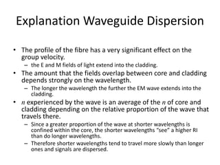 Explanation Waveguide Dispersion
• The profile of the fibre has a very significant effect on the
group velocity.
– the E and M fields of light extend into the cladding.
• The amount that the fields overlap between core and cladding
depends strongly on the wavelength.
– The longer the wavelength the further the EM wave extends into the
cladding.
• n experienced by the wave is an average of the n of core and
cladding depending on the relative proportion of the wave that
travels there.
– Since a greater proportion of the wave at shorter wavelengths is
confined within the core, the shorter wavelengths “see” a higher RI
than do longer wavelengths.
– Therefore shorter wavelengths tend to travel more slowly than longer
ones and signals are dispersed.
 