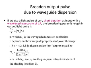 Broaden output pulse
due to waveguide dispersion
• If we use a light pulse of very short duration as input with a
wavelength spectrum of Dl, the broadening per unit length in
output light pulse is
( )
2).(mediumcladdingthe
ofindicesrefractiveandgrouptheareandin which
22
984.1
byedapproximatnmkmpsingivenisit2.4,1.5
rangeover theand,propertieswaveguideon thedependsIt
t.coefficiendispersionwaveguidetheisin which
22
2
2
2
2
11
nN
cna
N
D
V
D
D
L
w
--
w
w
g
g
p
l
t
=
<<
D=
D
 