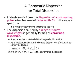 4. Chromatic Dispersion
or Total Dispersion
• In single mode fibres the dispersion of a propagating
pulse arises because of finite width Dl of the source
spectrum.
– It is not perfectly monochromatic source
• The dispersion caused by a range of source
wavelengths is generally termed as chromatic
dispersion.
– It includes both material & waveguide dispersion.
– As a first approximation, the two dispersion effect can be
simply added as
Dt/L = Dm + DwDl
in which Dch = Dm + Dw is the chromatic dispersion
 