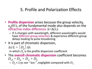 5. Profile and Polarization Effects
• Profile dispersion arises because the group velocity,
vg(01), of the fundamental mode also depends on the
refractive index difference D=D(l).
– If D changes with wavelength, different wavelengths would
have different group velocities & experience different group
delays leading to pulse broadening
• It is part of chromatic dispersion,
Dt/L = DpDl
in which Dp is the profile dispersion coefficient
• The overall chromatic dispersion coefficient becomes
Dch = Dm + Dw + Dp
– Dp < 1 ps nm–1 km–1 ,negligible compared with Dw
 
