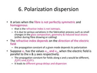 6. Polarization dispersion
• It arises when the fibre is not perfectly symmetric and
homogenous
– that is the refractive index is not isotropic.
– It is due to various variations in the fabrication process such as small
changes in the glass composition, geometry & induced local strains
(either during fibre drawing or cabling)
• The refractive index depends on the direction of the electric
field
– the propagation constant of a given mode depends its polarization
• Suppose n1 has the values n1x and n1y when the electric field is
parallel to the x & y axes respectively.
– The propagation constant for fields along x and y would be different,
bx(01) and by(01).
– It leads to different group delays and dispersion
 
