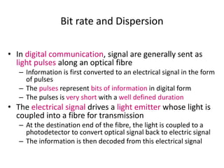Bit rate and Dispersion
• In digital communication, signal are generally sent as
light pulses along an optical fibre
– Information is first converted to an electrical signal in the form
of pulses
– The pulses represent bits of information in digital form
– The pulses is very short with a well defined duration
• The electrical signal drives a light emitter whose light is
coupled into a fibre for transmission
– At the destination end of the fibre, the light is coupled to a
photodetector to convert optical signal back to electric signal
– The information is then decoded from this electrical signal
 