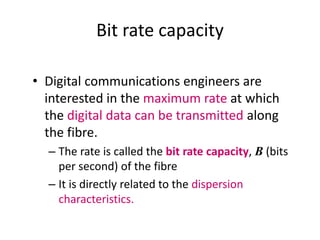 Bit rate capacity
• Digital communications engineers are
interested in the maximum rate at which
the digital data can be transmitted along
the fibre.
– The rate is called the bit rate capacity, B (bits
per second) of the fibre
– It is directly related to the dispersion
characteristics.
 