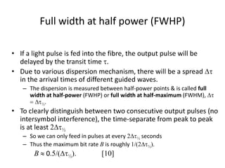 Full width at half power (FWHP)
• If a light pulse is fed into the fibre, the output pulse will be
delayed by the transit time t.
• Due to various dispersion mechanism, there will be a spread Dt
in the arrival times of different guided waves.
– The dispersion is measured between half-power points & is called full
width at half-power (FWHP) or full width at half-maximum (FWHM), Dt
= Dt½.
• To clearly distinguish between two consecutive output pulses (no
intersymbol interference), the time-separate from peak to peak
is at least 2Dt½
– So we can only feed in pulses at every 2Dt½ seconds
– Thus the maximum bit rate B is roughly 1/(2Dt½).
B  0.5/(Dt½). [10]
 