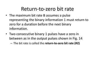 Return-to-zero bit rate
• The maximum bit rate B assumes a pulse
representing the binary information 1 must return to
zero for a duration before the next binary
information.
• Two consecutive binary 1 pulses have a zero in
between as in the output pulses shown in Fig. 14
– The bit rate is called the return-to-zero bit rate (RZ)
 