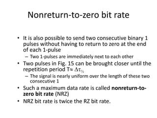 Nonreturn-to-zero bit rate
• It is also possible to send two consecutive binary 1
pulses without having to return to zero at the end
of each 1-pulse
– Two 1-pulses are immediately next to each other
• Two pulses in Fig. 15 can be brought closer until the
repetition period T Dt½
– The signal is nearly uniform over the length of these two
consecutive 1
• Such a maximum data rate is called nonreturn-to-
zero bit rate (NRZ)
• NRZ bit rate is twice the RZ bit rate.
 