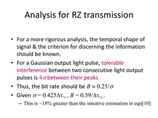 Analysis for RZ transmission
• For a more rigorous analysis, the temporal shape of
signal & the criterion for discerning the information
should be known.
• For a Gaussian output light pulse, tolerable
interference between two consecutive light output
pulses is 4s between their peaks
• Thus, the bit rate should be B  0.25/s
• Given s = 0.425Dt½ , B = 0.59/Dt½ .
– This is ~18% greater than the intuitive estimation in eqn[10]
 