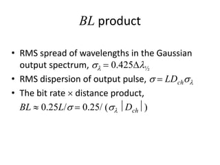 BL product
• RMS spread of wavelengths in the Gaussian
output spectrum, sl = 0.425Dl½
• RMS dispersion of output pulse, s = LDchsl
• The bit rate  distance product,
BL  0.25L/s = 0.25/ (sl Dch)
 