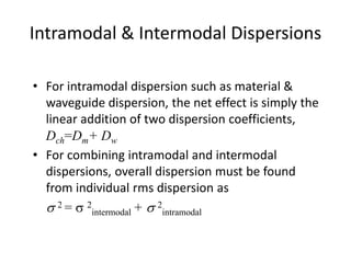 Intramodal & Intermodal Dispersions
• For intramodal dispersion such as material &
waveguide dispersion, the net effect is simply the
linear addition of two dispersion coefficients,
Dch=Dm+ Dw
• For combining intramodal and intermodal
dispersions, overall dispersion must be found
from individual rms dispersion as
s 2 = s 2
intermodal + s 2
intramodal
 