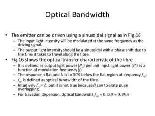 Optical Bandwidth
• The emitter can be driven using a sinusoidal signal as in Fig.16
– The input light intensity will be modulated at the same frequency as the
driving signal.
– The output light intensity should be a sinusoidal with a phase shift due to
the time it takes to travel along the fibre.
• Fig.16 shows the optical transfer characteristic of the fibre
– It is defined as output light power (Po) per unit input light power (Pi) as a
function of modulation frequency (f)
– The response is flat and falls to 50% below the flat region at frequency fop.
– fop is defined as optical bandwidth of the fibre.
– Intuitively fop= B, but it is not true because B can tolerate pulse
overlapping.
– For Gaussian dispersion, Optical bandwidth fop  0.75B  0.19/s
 