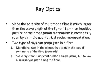 Ray Optics
• Since the core size of multimode fibre is much larger
than the wavelength of the light (~1mm), an intuitive
picture of the propagation mechanism is most easily
seen by a simple geometrical optics representation.
• Two type of rays can propagate in a fibre
1. Meridional rays in the planes that contain the axis of
symmetry of the fibre (core axis)
2. Skew rays that is not confined to a single plane, but follow
a helical-type path along the fibre.
 