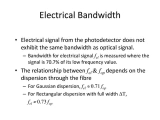 Electrical Bandwidth
• Electrical signal from the photodetector does not
exhibit the same bandwidth as optical signal.
– Bandwidth for electrical signal fel is measured where the
signal is 70.7% of its low frequency value.
• The relationship between fel & fop depends on the
dispersion through the fibre
– For Gaussian dispersion, fel  0.71 fop
– For Rectangular dispersion with full width DT,
fel  0.73 fop
 