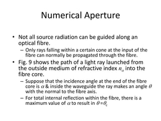 Numerical Aperture
• Not all source radiation can be guided along an
optical fibre.
– Only rays falling within a certain cone at the input of the
fibre can normally be propagated through the fibre.
• Fig. 9 shows the path of a light ray launched from
the outside medium of refractive index no into the
fibre core.
– Suppose that the incidence angle at the end of the fibre
core is a & inside the waveguide the ray makes an angle q
with the normal to the fibre axis.
– For total internal reflection within the fibre, there is a
maximum value of a to result in q =qc
 