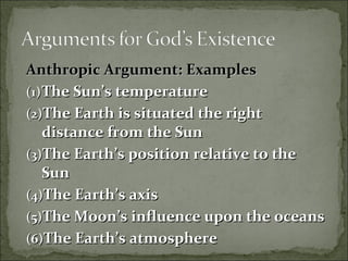 Anthropic Argument: ExamplesAnthropic Argument: Examples
(1)(1)The Sun’s temperatureThe Sun’s temperature
(2)(2)The Earth is situated the rightThe Earth is situated the right
distance from the Sundistance from the Sun
(3)(3)The Earth’s position relative to theThe Earth’s position relative to the
SunSun
(4)(4)The Earth’s axisThe Earth’s axis
(5)(5)The Moon’s influence upon the oceansThe Moon’s influence upon the oceans
(6)(6)The Earth’s atmosphereThe Earth’s atmosphere
 
