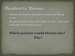  Pluralism asserts that more than one beingPluralism asserts that more than one being
exists.exists.
 Monism argues that all reality is one—that oneMonism argues that all reality is one—that one
and only one being exists.and only one being exists.
Which position would theism take?Which position would theism take?
Why?Why?
 
