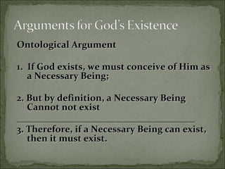 Ontological ArgumentOntological Argument
1. If God exists, we must conceive of Him as1. If God exists, we must conceive of Him as
a Necessary Being;a Necessary Being;
2. But by definition, a Necessary Being2. But by definition, a Necessary Being
Cannot not existCannot not exist
____________________________________________________________________________
3. Therefore, if a Necessary Being can exist,3. Therefore, if a Necessary Being can exist,
then it must exist.then it must exist.
 