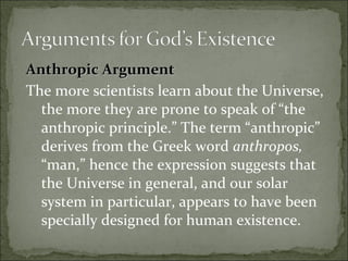 Anthropic ArgumentAnthropic Argument
The more scientists learn about the Universe,
the more they are prone to speak of “the
anthropic principle.” The term “anthropic”
derives from the Greek word anthropos,
“man,” hence the expression suggests that
the Universe in general, and our solar
system in particular, appears to have been
specially designed for human existence.
 