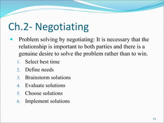 13
 Problem solving by negotiating: It is necessary that the
relationship is important to both parties and there is a
genuine desire to solve the problem rather than to win.
1. Select best time
2. Define needs
3. Brainstorm solutions
4. Evaluate solutions
5. Choose solutions
6. Implement solutions
Ch.2- Negotiating
 