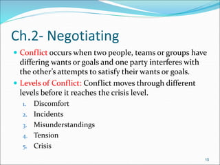  Conflict occurs when two people, teams or groups have
differing wants or goals and one party interferes with
the other’s attempts to satisfy their wants or goals.
 Levels of Conflict: Conflict moves through different
levels before it reaches the crisis level.
1. Discomfort
2. Incidents
3. Misunderstandings
4. Tension
5. Crisis
15
Ch.2- Negotiating
 