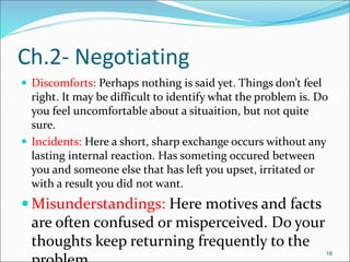  Discomforts: Perhaps nothing is said yet. Things don’t feel
right. It may be difficult to identify what the problem is. Do
you feel uncomfortable about a situaition, but not quite
sure.
 Incidents: Here a short, sharp exchange occurs without any
lasting internal reaction. Has someting occured between
you and someone else that has left you upset, irritated or
with a result you did not want.
 Misunderstandings: Here motives and facts
are often confused or misperceived. Do your
thoughts keep returning frequently to the
16
Ch.2- Negotiating
 