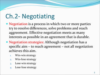 2
Ch.2- Negotiating
 Negotiation is a process in which two or more parties
try to resolve differences, solve problems and reach
aggreement. Effective negotiation meets as many
interests as possible in an agreement that is durable.
 Negotiation strategies: Although negotiation has a
specific aim – to reach agreement – not all negotiation
achieves this aim.
1. Win-win strategy
2. Win-lose strategy
3. Lose-win strategy
4. Lose-lose strategy
2
 