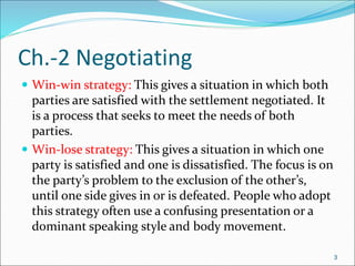 3
Ch.-2 Negotiating
 Win-win strategy: This gives a situation in which both
parties are satisfied with the settlement negotiated. It
is a process that seeks to meet the needs of both
parties.
 Win-lose strategy: This gives a situation in which one
party is satisfied and one is dissatisfied. The focus is on
the party’s problem to the exclusion of the other’s,
until one side gives in or is defeated. People who adopt
this strategy often use a confusing presentation or a
dominant speaking style and body movement.
3
 