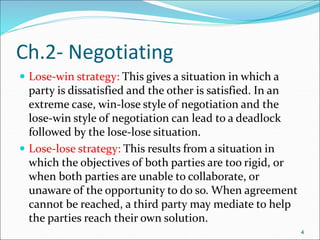 4
Ch.2- Negotiating
 Lose-win strategy: This gives a situation in which a
party is dissatisfied and the other is satisfied. In an
extreme case, win-lose style of negotiation and the
lose-win style of negotiation can lead to a deadlock
followed by the lose-lose situation.
 Lose-lose strategy: This results from a situation in
which the objectives of both parties are too rigid, or
when both parties are unable to collaborate, or
unaware of the opportunity to do so. When agreement
cannot be reached, a third party may mediate to help
the parties reach their own solution.
4
 