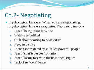 5
 Psychological barriers: When you are negotiating,
psychological barriers may arise. These may include
1. Fear of being taken for a ride
2. Waiting to be liked
3. Guilt about wanting to be assertive
4. Need to be nice
5. Feeling intimidated by so-called powerful people
6. Fear of conflict or confrontation
7. Fear of losing face with the boss or colleagues
8. Lack of self-confidence
5
Ch.2- Negotiating
 