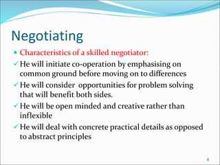Negotiating
 Characteristics of a skilled negotiator:
He will initiate co-operation by emphasising on
common ground before moving on to differences
He will consider opportunities for problem solving
that will benefit both sides.
He will be open minded and creative rather than
inflexible
He will deal with concrete practical details as opposed
to abstract principles
6
 