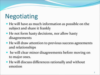 Negotiating
 He will have as much information as possible on the
subject and share it frankly
 He not form hasty decisions, nor allow hasty
disagreements
 He will draw attention to previous success agreements
and relationships
 he will clear minor disagreements before moving on
to major ones.
 He will discuss differences rationally and without
emotion
7
 