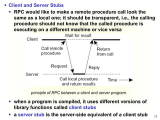 13
principle of RPC between a client and server program
 Client and Server Stubs
 RPC would like to make a remote procedure call look the
same as a local one; it should be transparent, i.e., the calling
procedure should not know that the called procedure is
executing on a different machine or vice versa
 when a program is compiled, it uses different versions of
library functions called client stubs
 a server stub is the server-side equivalent of a client stub
 