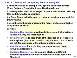 24
2.2.4 DCE (Distributed Computing Environment) RPC
 a middleware and an example RPC system developed by OSF
(Open Software Foundation), now The Open Group
 it is designed to execute as a layer of abstraction between existing
OSs and distributed applications
 the Open Group sells the source code and vendors integrate it into
their systems
 it uses the client-server programming model and communication
is by means of RPCs
 services
 distributed file service: a worldwide file system that provides a
transparent way of accessing files
 directory service: to keep track of the location of all resources
in the system (machines, printers, data, servers, ...); a process
can ask for a resource without knowing its location
 security service: for protecting resources; access is only
through authorization
 distributed time service: to maintain clocks on different
machines synchronized (clock synchronization is covered in
Chapter 5)
 