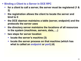 25
 Binding a Client to a Server in DCE RPC
 for a client to call a server, the server must be registered (1 &
2)
 the registration allows the client to locate the server and
bind to it
 the DCE daemon maintains a table (server, endpoint) and the
protocols the server uses
 the directory server maintains the locations of all resources
in the system (machines, servers, data,, ...)
 two steps for server location
 locate the server’s machine (3)
 locate the server process on that machine (which has
what is called an endpoint or port) (4)
 