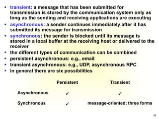 34
 transient: a message that has been submitted for
transmission is stored by the communication system only as
long as the sending and receiving applications are executing
Persistent Transient
Asynchronous  
Synchronous  message-oriented; three forms
 asynchronous: a sender continues immediately after it has
submitted its message for transmission
 synchronous: the sender is blocked until its message is
stored in a local buffer at the receiving host or delivered to the
receiver
 the different types of communication can be combined
 persistent asynchronous: e.g., email
 transient asynchronous: e.g., UDP, asynchronous RPC
 in general there are six possibilities
 