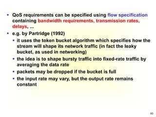 60
 QoS requirements can be specified using flow specification
containing bandwidth requirements, transmission rates,
delays, ...
 e.g. by Partridge (1992)
 it uses the token bucket algorithm which specifies how the
stream will shape its network traffic (in fact the leaky
bucket, as used in networking)
 the idea is to shape bursty traffic into fixed-rate traffic by
averaging the data rate
 packets may be dropped if the bucket is full
 the input rate may vary, but the output rate remains
constant
 